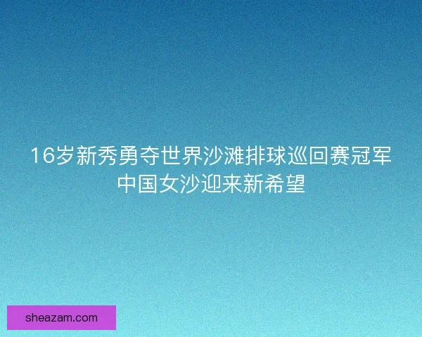 16岁新秀勇夺世界沙滩排球巡回赛冠军中国女沙迎来新希望