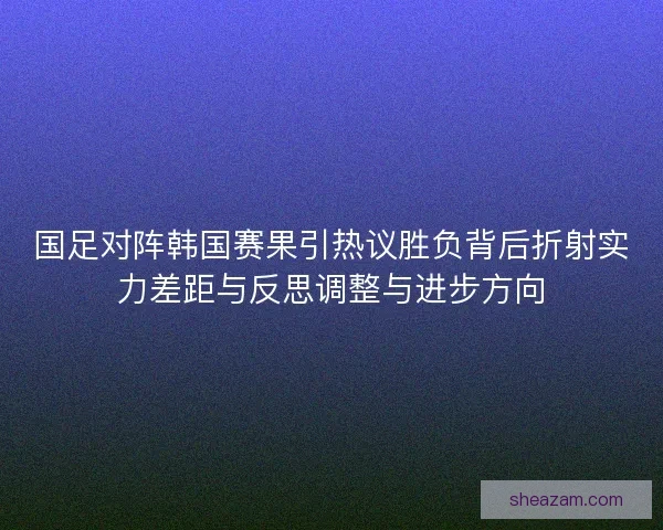 国足对阵韩国赛果引热议胜负背后折射实力差距与反思调整与进步方向