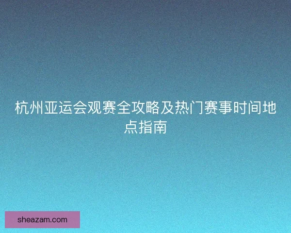 杭州亚运会观赛全攻略及热门赛事时间地点指南