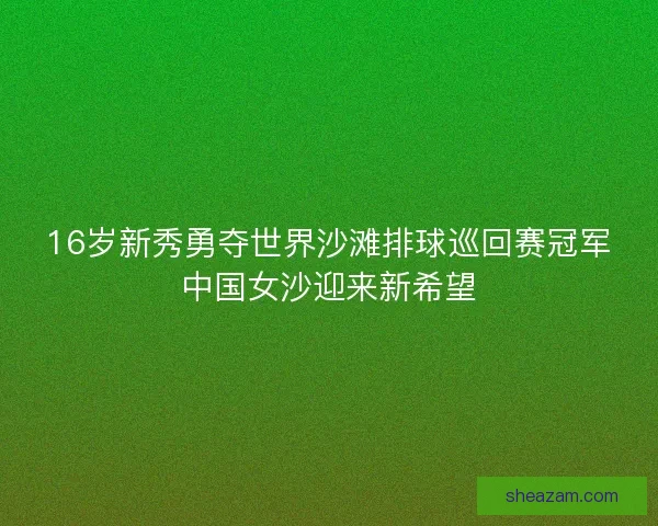 16岁新秀勇夺世界沙滩排球巡回赛冠军中国女沙迎来新希望 16岁新秀勇夺世界沙滩排球巡回赛冠军中国女沙迎来新希望
