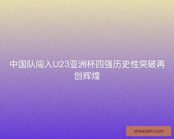 中国队闯入U23亚洲杯四强历史性突破再创辉煌