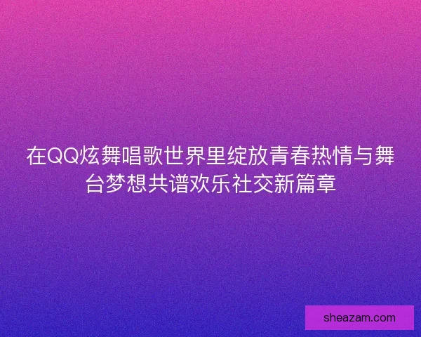 在QQ炫舞唱歌世界里绽放青春热情与舞台梦想共谱欢乐社交新篇章