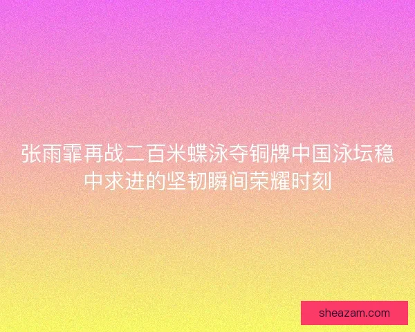 张雨霏再战二百米蝶泳夺铜牌中国泳坛稳中求进的坚韧瞬间荣耀时刻