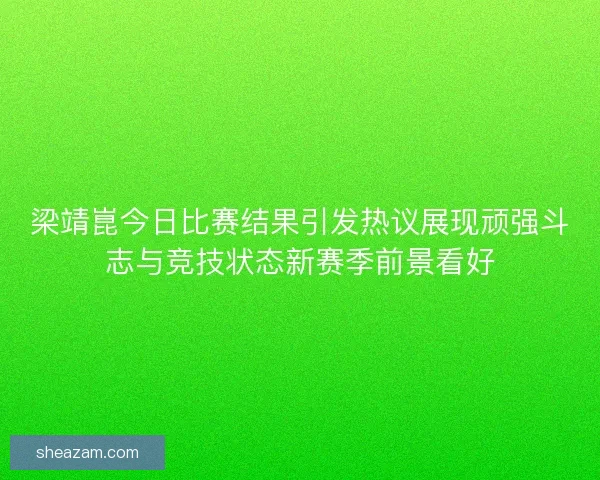 梁靖崑今日比赛结果引发热议展现顽强斗志与竞技状态新赛季前景看好