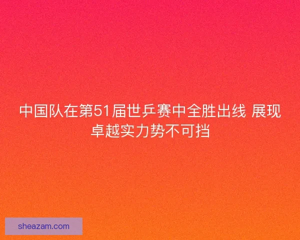 中国队在第51届世乒赛中全胜出线 展现卓越实力势不可挡