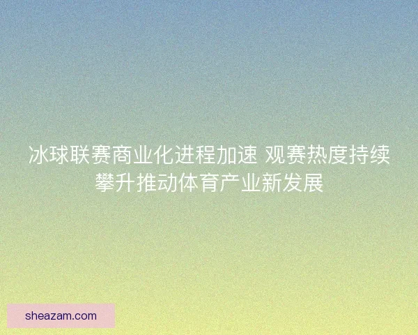 冰球联赛商业化进程加速 观赛热度持续攀升推动体育产业新发展