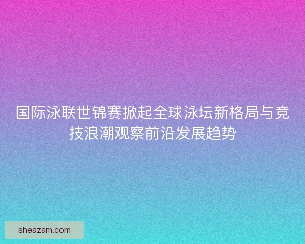 国际泳联世锦赛掀起全球泳坛新格局与竞技浪潮观察前沿发展趋势