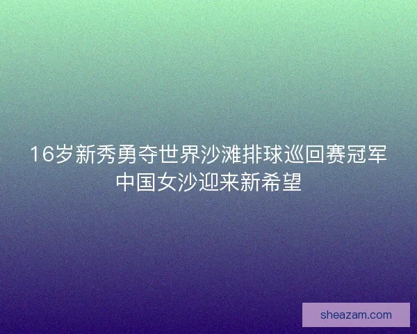 16岁新秀勇夺世界沙滩排球巡回赛冠军中国女沙迎来新希望