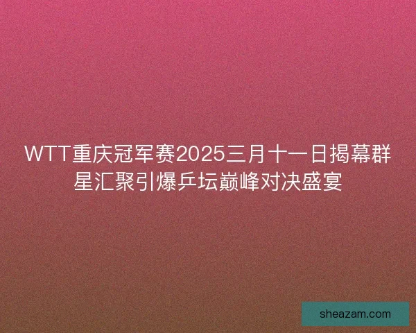 WTT重庆冠军赛2025三月十一日揭幕群星汇聚引爆乒坛巅峰对决盛宴