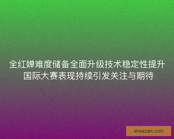 全红婵难度储备全面升级技术稳定性提升 国际大赛表现持续引发关注与期待