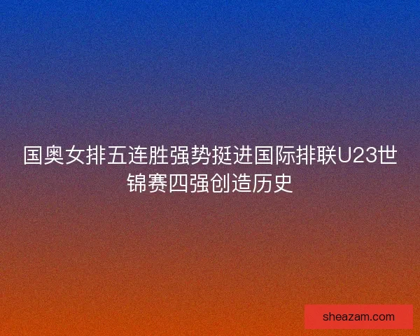国奥女排五连胜强势挺进国际排联U23世锦赛四强创造历史