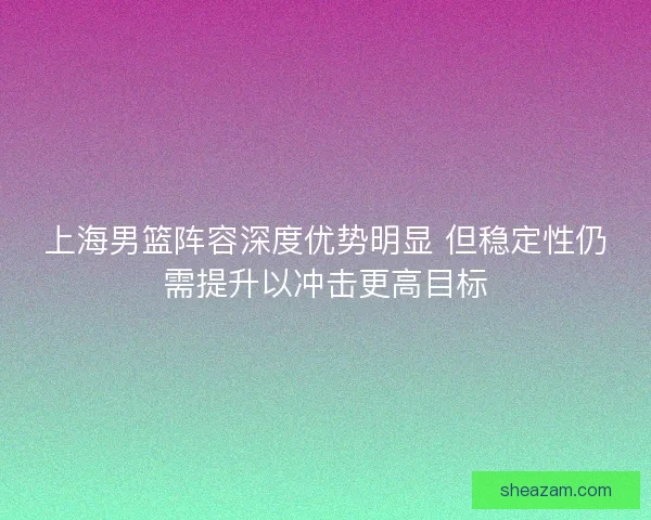 上海男篮阵容深度优势明显 但稳定性仍需提升以冲击更高目标
