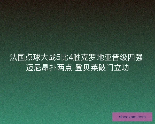 法国点球大战5比4胜克罗地亚晋级四强 迈尼昂扑两点 登贝莱破门立功 法国点球大战5比4胜克罗地亚晋级四强 迈尼昂扑两点 登贝莱破门立功